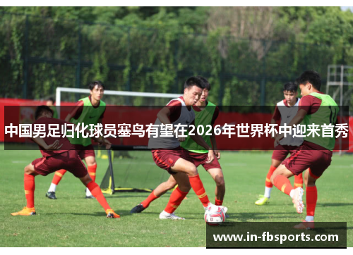 中国男足归化球员塞鸟有望在2026年世界杯中迎来首秀