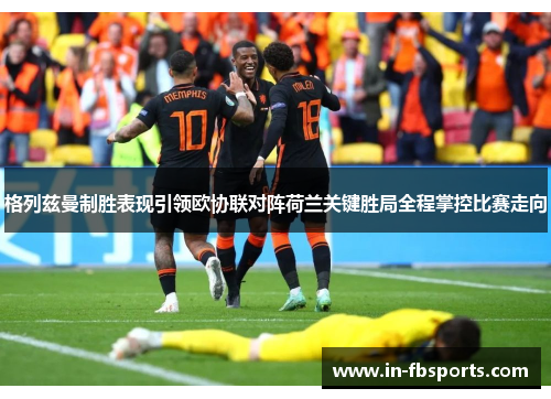 格列兹曼制胜表现引领欧协联对阵荷兰关键胜局全程掌控比赛走向 格列兹曼制胜表现引领欧协联对阵荷兰关键胜局全程掌控比赛走向