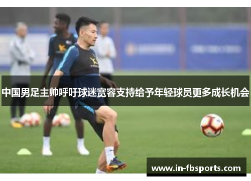 中国男足主帅呼吁球迷宽容支持给予年轻球员更多成长机会
